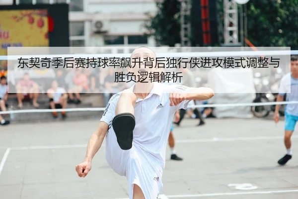 东契奇季后赛持球率飙升背后独行侠进攻模式调整与胜负逻辑解析