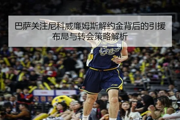 巴萨关注尼科威廉姆斯解约金背后的引援布局与转会策略解析