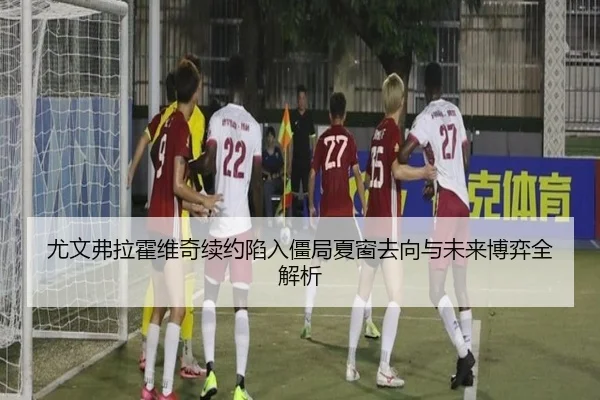 尤文弗拉霍维奇续约陷入僵局夏窗去向与未来博弈全解析