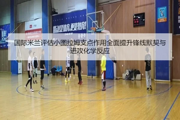 国际米兰评估小图拉姆支点作用全面提升锋线默契与进攻化学反应